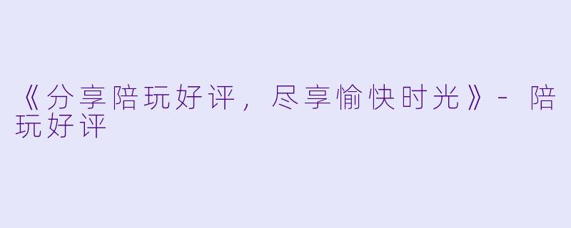 《分享陪玩好评，尽享愉快时光》-陪玩好评