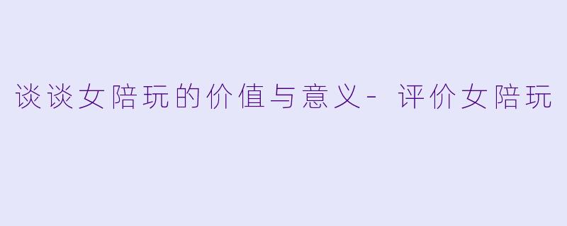 谈谈女陪玩的价值与意义-评价女陪玩