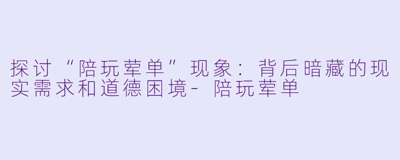探讨“陪玩荤单”现象：背后暗藏的现实需求和道德困境-陪玩荤单