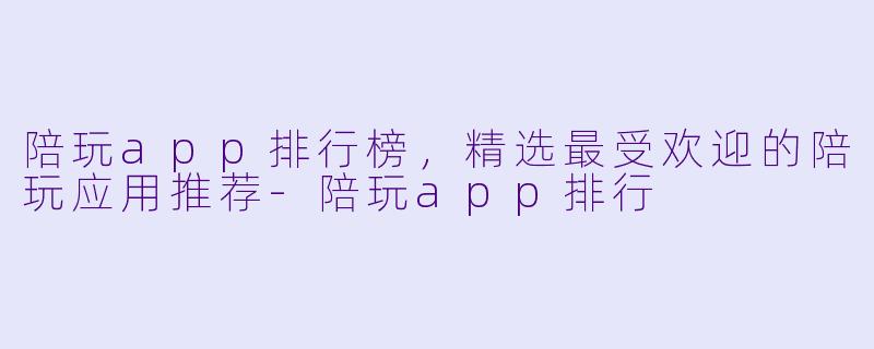 陪玩app排行榜，精选最受欢迎的陪玩应用推荐-陪玩app排行