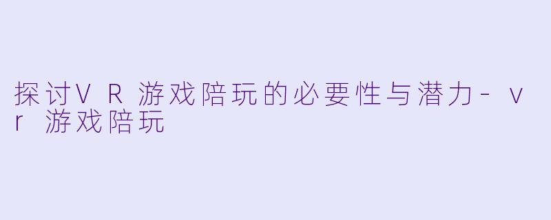 探讨VR游戏陪玩的必要性与潜力-vr游戏陪玩