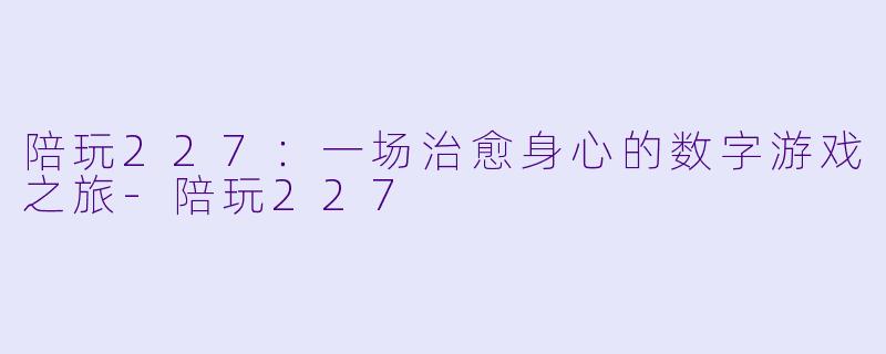 陪玩227：一场治愈身心的数字游戏之旅-陪玩227