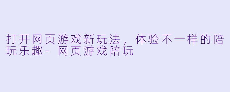 打开网页游戏新玩法，体验不一样的陪玩乐趣-网页游戏陪玩