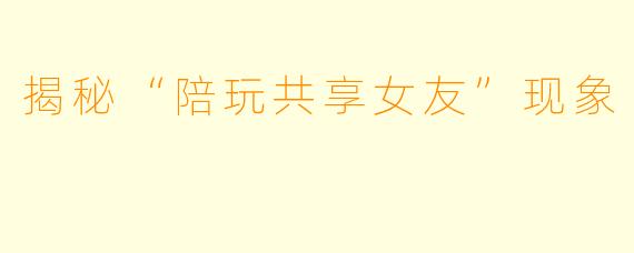 揭秘“陪玩共享女友”现象