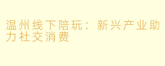 温州线下陪玩：新兴产业助力社交消费