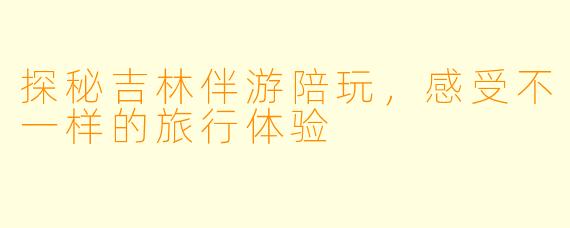 探秘吉林伴游陪玩，感受不一样的旅行体验