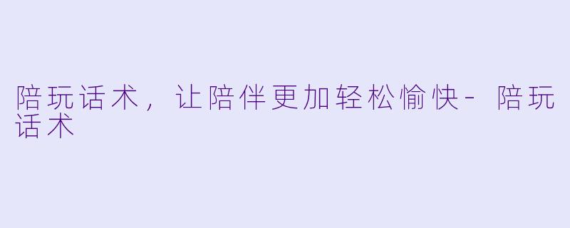 陪玩话术，让陪伴更加轻松愉快-陪玩话术