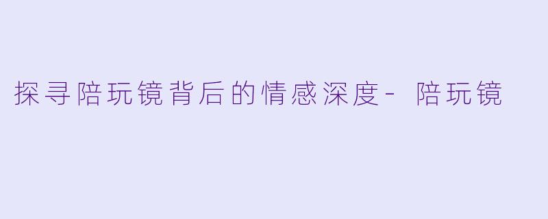 探寻陪玩镜背后的情感深度-陪玩镜