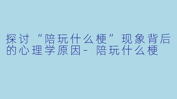 探讨“陪玩什么梗”现象背后的心理学原因-陪玩什么梗