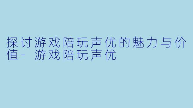 探讨游戏陪玩声优的魅力与价值-游戏陪玩声优