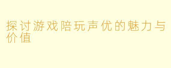 探讨游戏陪玩声优的魅力与价值