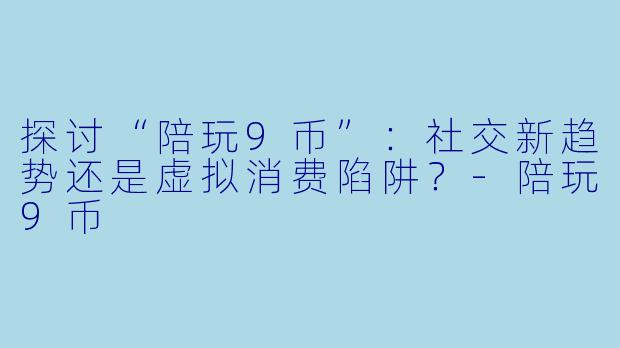 探讨“陪玩9币”：社交新趋势还是虚拟消费陷阱？-陪玩9币