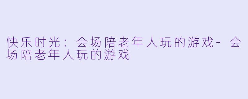 快乐时光：会场陪老年人玩的游戏-会场陪老年人玩的游戏