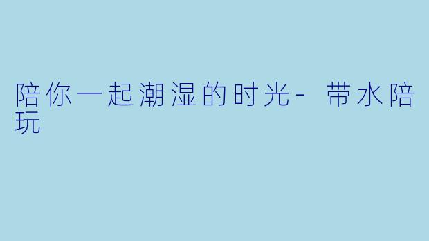 陪你一起潮湿的时光-带水陪玩