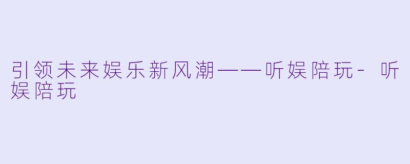 引领未来娱乐新风潮——听娱陪玩-听娱陪玩
