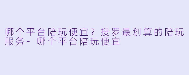 哪个平台陪玩便宜？搜罗最划算的陪玩服务-哪个平台陪玩便宜