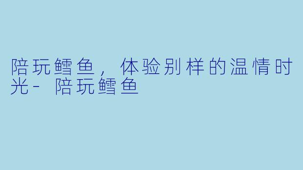 陪玩鳕鱼，体验别样的温情时光-陪玩鳕鱼