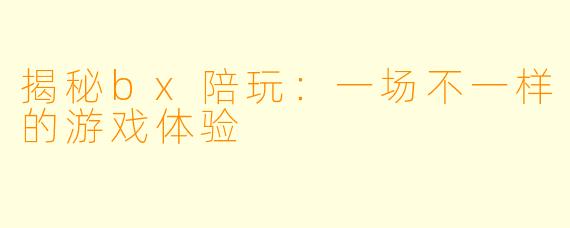 揭秘bx陪玩：一场不一样的游戏体验