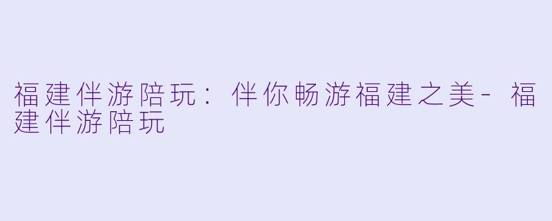 福建伴游陪玩：伴你畅游福建之美-福建伴游陪玩