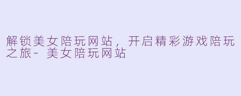 解锁美女陪玩网站,开启精彩游戏陪玩之旅