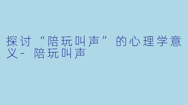 探讨“陪玩叫声”的心理学意义-陪玩叫声