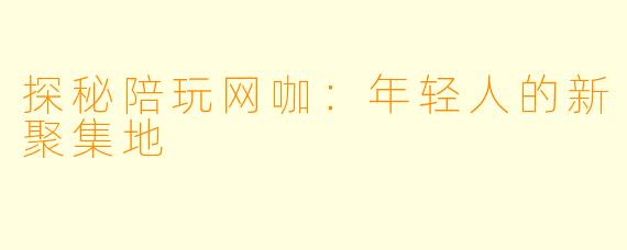 探秘陪玩网咖：年轻人的新聚集地