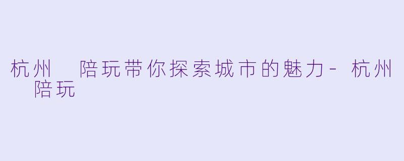 杭州 陪玩带你探索城市的魅力-杭州 陪玩