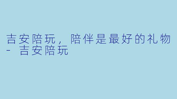 吉安陪玩，陪伴是最好的礼物-吉安陪玩