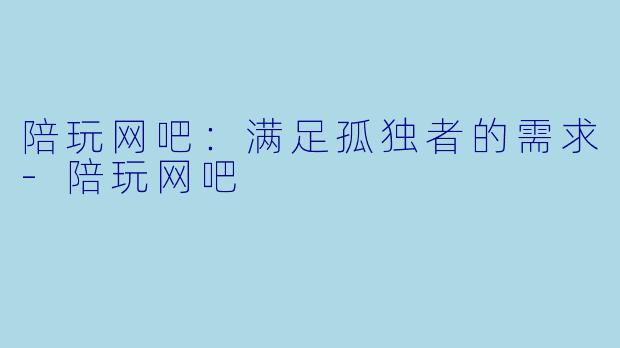 陪玩网吧：满足孤独者的需求-陪玩网吧