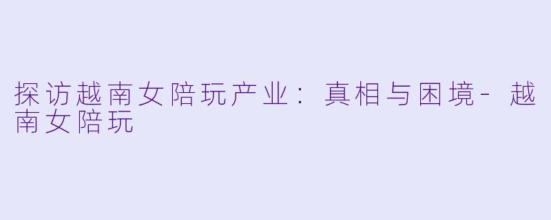 探访越南女陪玩产业：真相与困境-越南女陪玩