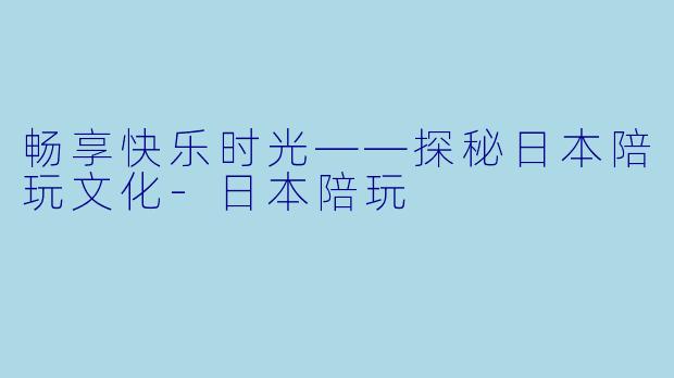 畅享快乐时光——探秘日本陪玩文化-日本陪玩