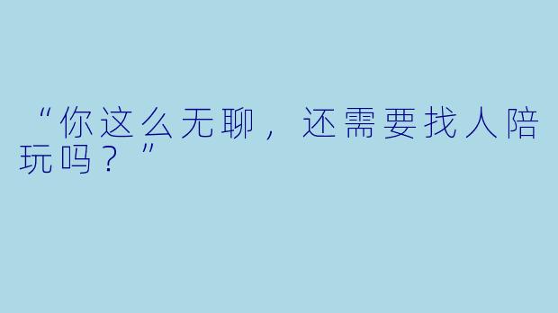 “你这么无聊，还需要找人陪玩吗？”