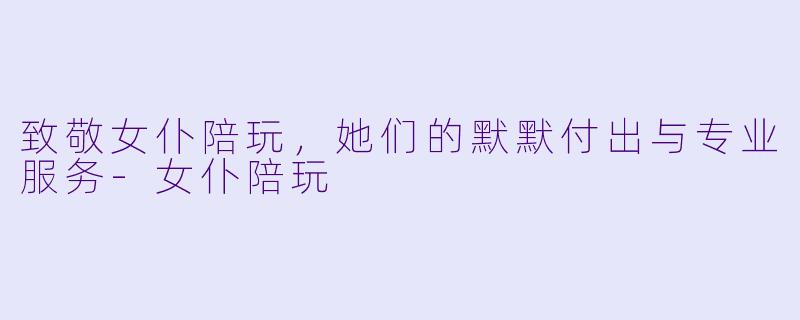 致敬女仆陪玩，她们的默默付出与专业服务-女仆陪玩