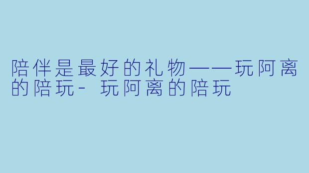 陪伴是最好的礼物——玩阿离的陪玩-玩阿离的陪玩