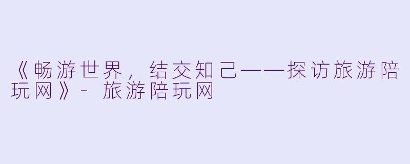 《畅游世界，结交知己——探访旅游陪玩网》-旅游陪玩网