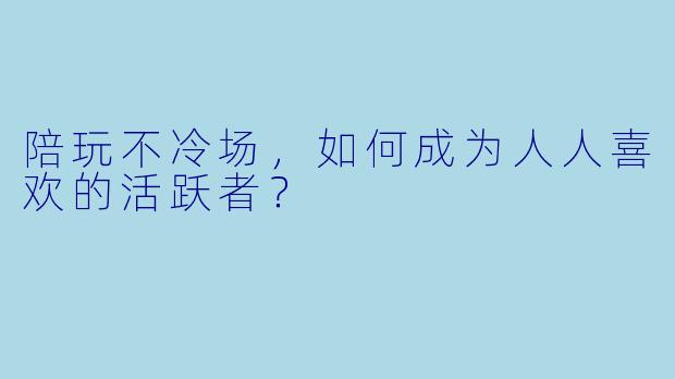 陪玩不冷场，如何成为人人喜欢的活跃者？