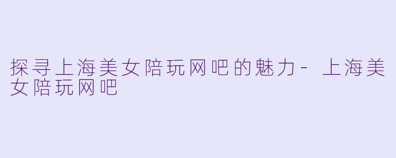 探寻上海美女陪玩网吧的魅力-上海美女陪玩网吧