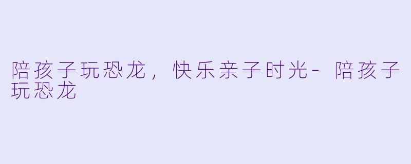 陪孩子玩恐龙，快乐亲子时光-陪孩子玩恐龙