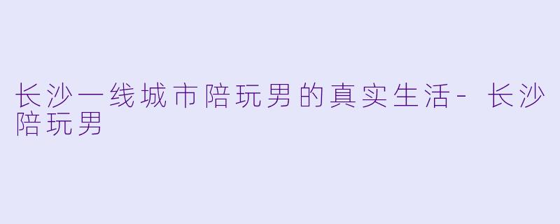 长沙一线城市陪玩男的真实生活-长沙陪玩男