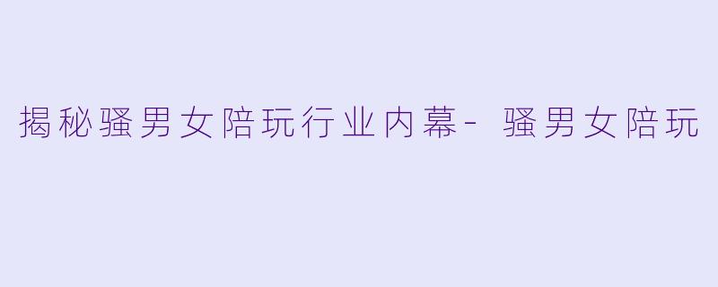 揭秘骚男女陪玩行业内幕-骚男女陪玩