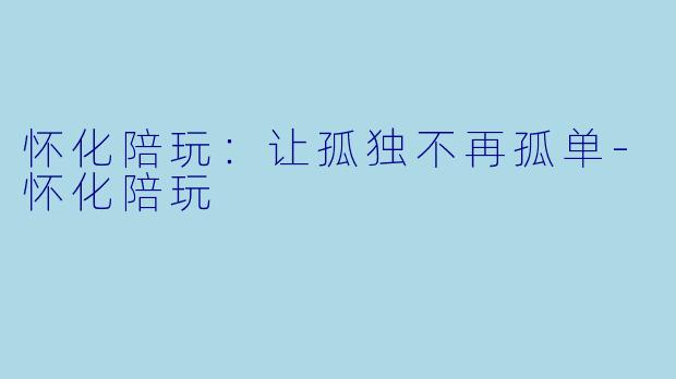 怀化陪玩：让孤独不再孤单-怀化陪玩
