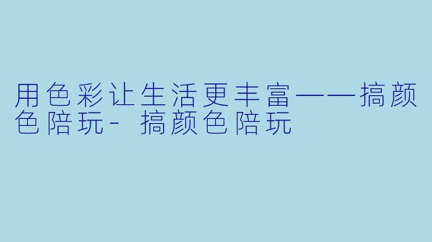 用色彩让生活更丰富——搞颜色陪玩-搞颜色陪玩
