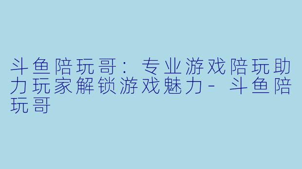斗鱼陪玩哥：专业游戏陪玩助力玩家解锁游戏魅力-斗鱼陪玩哥