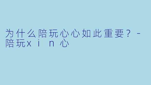 为什么陪玩心心如此重要？