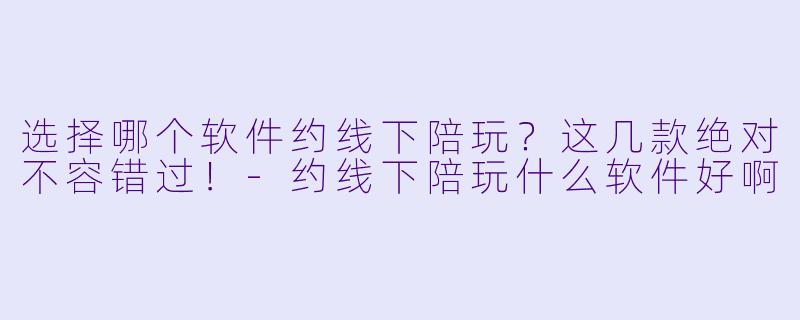 选择哪个软件约线下陪玩？这几款绝对不容错过！-约线下陪玩什么软件好啊