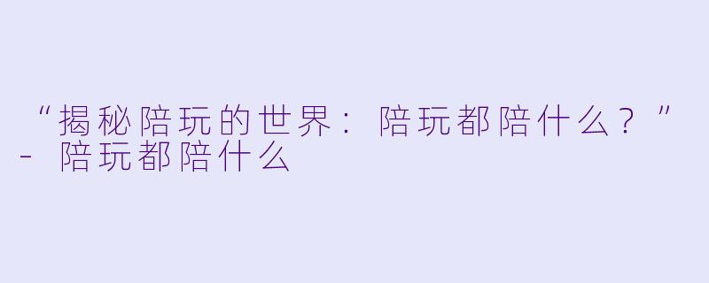 “揭秘陪玩的世界：陪玩都陪什么？”-陪玩都陪什么