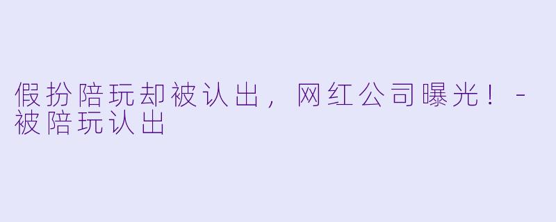假扮陪玩却被认出,网红公司曝光!