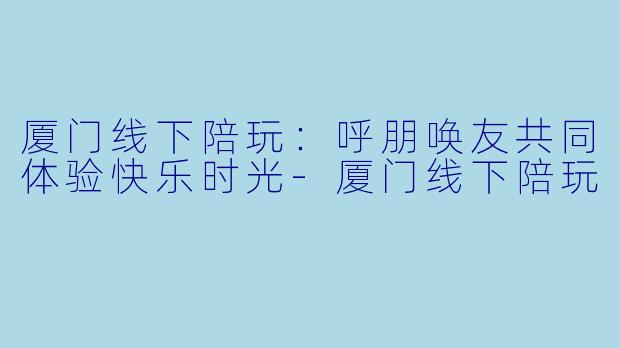 厦门线下陪玩：呼朋唤友共同体验快乐时光-厦门线下陪玩