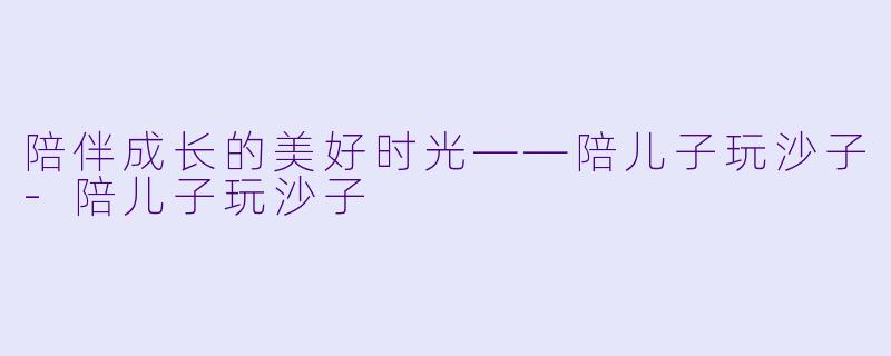 陪伴成长的美好时光——陪儿子玩沙子