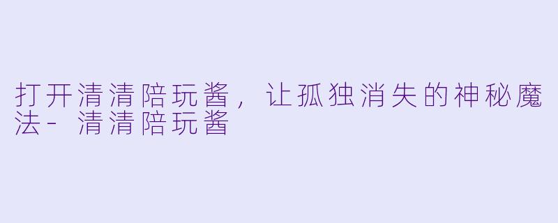 打开清清陪玩酱，让孤独消失的神秘魔法-清清陪玩酱